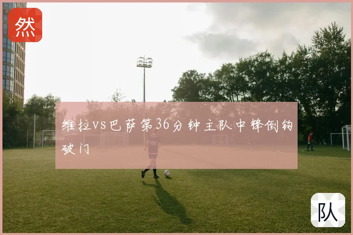 维拉vs巴萨第36分钟主队中锋倒钩破门