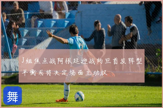 J组焦点战阿根廷迎战约旦首发阵型平衡或将决定场面主动权