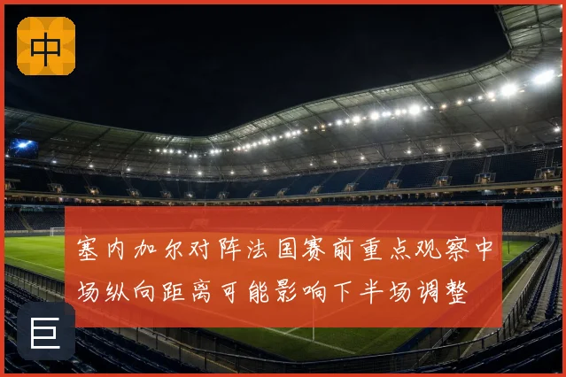 塞内加尔对阵法国赛前重点观察中场纵向距离可能影响下半场调整