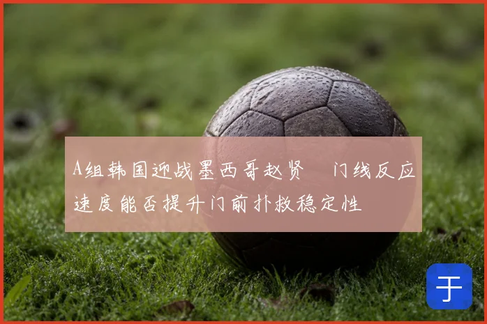 A组韩国迎战墨西哥赵贤祐门线反应速度能否提升门前扑救稳定性