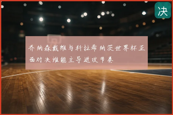 乔纳森戴维与科拉希纳茨世界杯正面对决谁能主导进攻节奏